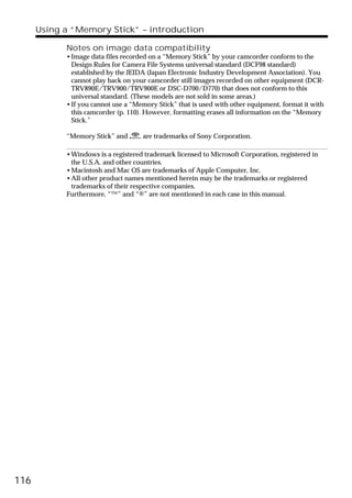 Using a “Memory Stick” – introduction

            Notes on image data compatibility
            •Image data files recorded on a “Memory Stick” by your camcorder conform to the
             Design Rules for Camera File Systems universal standard (DCF98 standard)
             established by the JEIDA (Japan Electronic Industry Development Association). You
             cannot play back on your camcorder still images recorded on other equipment (DCR-
             TRV890E/TRV900/TRV900E or DSC-D700/D770) that does not conform to this
             universal standard. (These models are not sold in some areas.)
            •If you cannot use a “Memory Stick” that is used with other equipment, format it with
             this camcorder (p. 110). However, formatting erases all information on the “Memory
             Stick.”

            “Memory Stick” and       are trademarks of Sony Corporation.

            •Windows is a registered trademark licensed to Microsoft Corporation, registered in
             the U.S.A. and other countries.
            •Macintosh and Mac OS are trademarks of Apple Computer, Inc.
            •All other product names mentioned herein may be the trademarks or registered
             trademarks of their respective companies.
            Furthermore, “™” and “®” are not mentioned in each case in this manual.




116
 