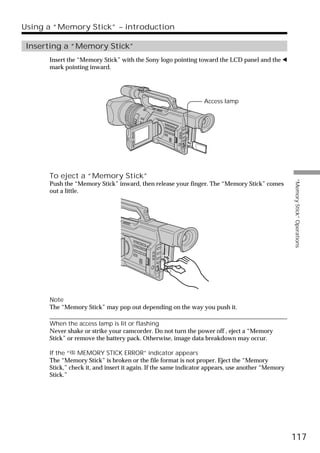 Using a “Memory Stick” – introduction

 Inserting a “Memory Stick”
      Insert the “Memory Stick” with the Sony logo pointing toward the LCD panel and the b
      mark pointing inward.




                                                                Access lamp




      To eject a “Memory Stick”




                                                                                                  “Memory Stick” Operations
      Push the “Memory Stick” inward, then release your finger. The “Memory Stick” comes
      out a little.




      Note
      The “Memory Stick” may pop out depending on the way you push it.

      When the access lamp is lit or flashing
      Never shake or strike your camcorder. Do not turn the power off , eject a “Memory
      Stick” or remove the battery pack. Otherwise, image data breakdown may occur.

      If the “ MEMORY STICK ERROR” indicator appears
      The “Memory Stick” is broken or the file format is not proper. Eject the “Memory
      Stick,” check it, and insert it again. If the same indicator appears, use another “Memory
      Stick.”




                                                                                                  117
 