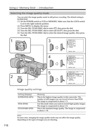Using a “Memory Stick” – introduction

       Selecting the image quality mode
                            You can select the image quality mode in still picture recording. The default setting is
                            SUPER FINE.
                            (1) Set the POWER switch to VCR or MEMORY. Make sure that the LOCK switch
                                is set to the right (unlock) position.
                            (2) Press MENU to display the menu.
                            (3) Turn the SEL/PUSH EXEC dial to select    , then press the dial.
                            (4) Turn the SEL/PUSH EXEC dial to select QUALITY, then press the dial.
                            (5) Turn the SEL/PUSH EXEC dial to select the desired image quality, then press
                                the dial.


      1                     POWER                                     3                        MEMORY SET
                                                                                                CONT I NUOUS
                                                                                                QUAL I TY
                   VCR




                                                                                                PR I NT MARK
                                                                                                PROTECT
           (CHG)




                                                                                                SL I DE SHOW
               OFF CAMERA




                                                                                                DELETE ALL
                                                                                                FORMAT
                            MEMORY




                                                                                                [MENU] : END




                                                                      4                        MEMORY SET
                                                                                                CONT I NUOUS
                                                                                                QUAL I TY
                                                                                                PR I NT MARK
                                                                                                             SUPER F I NE

                                                                                                PROTECT
                                                                                                SL I DE SHOW
                                                                                                DELETE ALL
                                                                                                FORMAT
                                                                                                 RETURN


                                                                                                [MENU] : END




                                                                      5                        MEMORY SET
                                                                                                CONT I NUOUS
                                                                                                QUAL I TY
                                                                                                PR I NT MARK
                                                                                                               SFN

                                                                                                               SUPER F I NE
                                                                                                               F I NE

      2                        MENU
                                                                                                PROTECT
                                                                                                SL I DE SHOW
                                                                                                DELETE ALL
                                                                                                FORMAT
                                                                                                               STANDARD



                                                                                                 RETURN


                                                                                                [MENU] : END




                            Image quality settings

                                     Setting (Display)   Meaning
                                     SUPER FINE (SFN)    This is the highest image quality in this camcorder. The
                                                         number of still images you can record is fewer than FINE.
                                                         The image is compressed to about 1/3.
                                     FINE (FINE)         Use this mode when you want to record high quality images.
                                                         The image is compressed to about 1/6.
                                     STANDARD (STD)      This is the standard image quality. The image is compressed
                                                         to about 1/10.

                            Note
                            In some cases, changing the image quality mode may not affect the image quality,
                            depending on the types of images you are shooting.


118
 