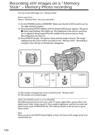 Recording still images on a “Memory
      Stick” – Memory Photo recording
          You can record still images on a “Memory Stick.”

          Before operation
          Insert a “Memory Stick” into your camcorder.

          (1) Set the POWER switch to MEMORY. Make sure that the LOCK switch is set to
              the right (unlock) position.
          (2) Keep pressing PHOTO lightly until the desired still picture appears. The green
              z mark stops flashing, then lights up. The brightness of the picture and focus
              are re-adjusted, being targeted for the middle of the picture and are fixed.
              Recording does not start yet.
          (3) Press PHOTO deeply. The shutter clicks and the image is frozen. The image
              displayed on the screen will be recorded on the “Memory Stick.” Recording is
              complete when the bar scroll indicator disappears.




            1                        POWER
                            VCR
                    (CHG)
                        OFF CAMERA
                                     MEMORY




                                                          [a]
            2                                 SFN   1/6
                                                                3                      SFN

                   PHOTO
                                                          [b]       PHOTO




          [a] The number of images that can be recorded on the “Memory Stick”
          [b] The number of recorded images

          When the POWER switch is set to MEMORY
          The following functions do not work: wide TV mode, digital effect, picture effect, title,
          digital zoom, fader, shutter speed (1/30 or smaller) adjustment, and low lux mode and
          sports lesson mode in PROGRAM AE. (The indicator flashes in the low lux or sports
          lesson mode.)

          Note
          When you press the PHOTO button lightly at step 2, the focus of the image seems to be
          momentarily out.




120
 