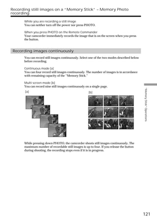 Recording still images on a “Memory Stick” – Memory Photo
recording

      While you are recording a still image
      You can neither turn off the power nor press PHOTO.

      When you press PHOTO on the Remote Commander
      Your camcorder immediately records the image that is on the screen when you press
      the button.


 Recording images continuously
      You can record still images continuously. Select one of the two modes described below
      before recording.

      Continuous mode [a]
      You can four record still images continuously. The number of images is in accordance
      with remaining capacity of the “Memory Stick.”

      Multi screen mode [b]
      You can record nine still images continuously on a single page.




                                                                                              “Memory Stick” Operations
       [a]                                            [b]




      While pressing down PHOTO, the camcorder shoots still images continuously. The
      maximum number of recordable still images is up to four. If you release the button
      during shooting, the recording stops even if it is in progress.




                                                                                              121
 