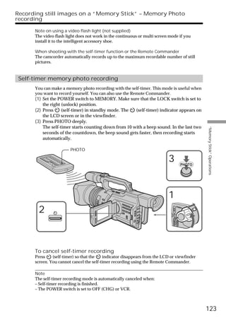 Recording still images on a “Memory Stick” – Memory Photo
recording

      Note on using a video flash light (not supplied)
      The video flash light does not work in the continuous or multi screen mode if you
      install it to the intelligent accessory shoe.

      When shooting with the self-timer function or the Remote Commander
      The camcorder automatically records up to the maximum recordable number of still
      pictures.


 Self-timer memory photo recording
      You can make a memory photo recording with the self-timer. This mode is useful when
      you want to record yourself. You can also use the Remote Commander.
      (1) Set the POWER switch to MEMORY. Make sure that the LOCK switch is set to
          the right (unlock) position.
      (2) Press     (self-timer) in standby mode. The  (self-timer) indicator appears on
          the LCD screen or in the viewfinder.
      (3) Press PHOTO deeply.
          The self-timer starts counting down from 10 with a beep sound. In the last two




                                                                                                               “Memory Stick” Operations
          seconds of the countdown, the beep sound gets faster, then recording starts
          automatically.

                        PHOTO

                                                                           3                           PHOTO




                                                                           1
       2
                                                                                              POWER
                                                                                     VCR
                                                                             (CHG)
                                                                                 OFF CAMERA
                                                                                              MEMORY




      To cancel self-timer recording
      Press    (self-timer) so that the    indicator disappears from the LCD or viewfinder
      screen. You cannot cancel the self-timer recording using the Remote Commander.

      Note
      The self-timer recording mode is automatically canceled when:
      – Self-timer recording is finished.
      – The POWER switch is set to OFF (CHG) or VCR.



                                                                                                               123
 