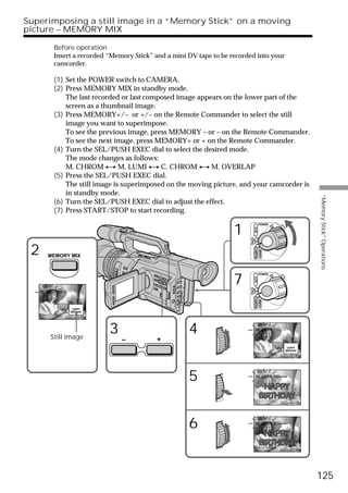 Superimposing a still image in a “Memory Stick” on a moving
picture – MEMORY MIX

          Before operation
          Insert a recorded “Memory Stick” and a mini DV tape to be recorded into your
          camcorder.

          (1) Set the POWER switch to CAMERA.
          (2) Press MEMORY MIX in standby mode.
              The last recorded or last composed image appears on the lower part of the
              screen as a thumbnail image.
          (3) Press MEMORY+/– or +/– on the Remote Commander to select the still
              image you want to superimpose.
              To see the previous image, press MEMORY – or – on the Remote Commander.
              To see the next image, press MEMORY+ or + on the Remote Commander.
          (4) Turn the SEL/PUSH EXEC dial to select the desired mode.
              The mode changes as follows:
              M. CHROM y M. LUMI y C. CHROM y M. OVERLAP
          (5) Press the SEL/PUSH EXEC dial.
              The still image is superimposed on the moving picture, and your camcorder is
              in standby mode.




                                                                                                              “Memory Stick” Operations
          (6) Turn the SEL/PUSH EXEC dial to adjust the effect.
          (7) Press START/STOP to start recording.


                                                                     1
                                                                                        POWER




                                                                                VCR
                                                                          (CHG)
 2                                                                         OFF CAMERA
                                                                                        MEMORY
       MEMORY MIX




                                                                     7
                                                                                        POWER
                                                                                VCR
                                                                          (CHG)
                                                                           OFF CAMERA




     M. CHROM
                                                                                        MEMORY




                100-0019



        Still image
                            3                         4                            M. LUMI

                                –          +

                                                                                                   100-0019




                                                      5                            M. LUMI I I I • • • •




                                                                                                   100-0019




                                                      6                            M. LUMI I • • • • • •




                                                                                                   100-0019




                                                                                                              125
 