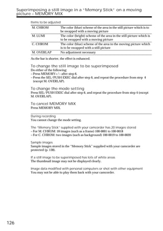 Superimposing a still image in a “Memory Stick” on a moving
      picture – MEMORY MIX

            Items to be adjusted
             M. CHROM             The color (blue) scheme of the area in the still picture which is to
                                  be swapped with a moving picture
             M. LUMI              The color (bright) scheme of the area in the still picture which is
                                  to be swapped with a moving picture
             C. CHROM             The color (blue) scheme of the area in the moving picture which
                                  is to be swapped with a still picture
             M. OVERLAP           No adjustment necessary

            As the bar is shorter, the effect is enhanced.

            To change the still image to be superimposed
            Do either of the following:
            – Press MEMORY+/– after step 6.
            – Press the SEL/PUSH EXEC dial after step 6, and repeat the procedure from step 4
              (except M. OVERLAP).

            To change the mode setting
            Press SEL/PUSH EXEC dial after step 6, and repeat the procedure from step 4 (except
            M. OVERLAP).

            To cancel MEMORY MIX
            Press MEMORY MIX.

            During recording
            You cannot change the mode setting.

            The “Memory Stick” supplied with your camcorder has 20 images stored
            – For M. CHROM: 18 images (such as a frame) 100-0001 to 100-0018
            – For C. CHROM: two images (such as background) 100-0019 to 100-0020

            Sample images
            Sample images stored in the “Memory Stick” supplied with your camcorder are
            protected (p. 138).

            If a still image to be superimposed has lots of white areas
            The thumbnail image may not be displayed clearly.

            Image data modified with personal computers or shot with other equipment
            You may not be able to play them back with your camcorder.




126
 