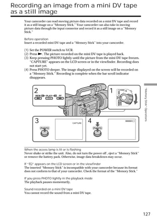 Recording an image from a mini DV tape
as a still image
    Your camcorder can read moving picture data recorded on a mini DV tape and record
    it as a still image on a “Memory Stick.” Your camcorder can also take in moving
    picture data through the input connector and record it as a still image on a “Memory
    Stick.”

    Before operation
    Insert a recorded mini DV tape and a “Memory Stick” into your camcorder.

    (1) Set the POWER switch to VCR.
    (2) Press N. The picture recorded on the mini DV tape is played back.
    (3) Keep pressing PHOTO lightly until the picture from the mini DV tape freezes.
        “CAPTURE” appears on the LCD screen or in the viewfinder. Recording does
        not start yet.
    (4) Press PHOTO deeper. The image displayed on the screen will be recorded on
        a “Memory Stick.” Recording is complete when the bar scroll indicator
        disappears.




                                                                                                 “Memory Stick” Operations
           2                                                         1                  POWER




                                                                                VCR
            REW     PLAY      FF




                                                                          (CHG)
                                                                           OFF CAMERA
                                                                                        MEMORY

            3                            CAPTURE    4
                PHOTO                                   PHOTO




    When the access lamp is lit or is flashing
    Never shake or strike the unit. Also, do not turn the power off , eject a “Memory Stick”
    or remove the battery pack. Otherwise, image data breakdown may occur.

    If “ ” appears on the LCD screen or in the viewfinder
    The inserted “Memory Stick” is incompatible with your camcorder because its format
    does not conform to that of your camcorder. Check the format of the “Memory Stick.”

    If you press PHOTO lightly in the playback mode
    The playback pauses momentarily.

    Sound recorded on a mini DV tape
    You cannot record the sound from a mini DV tape.




                                                                                                 127
 