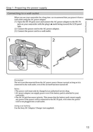 Step 1 Preparing the power supply

 Connecting to a wall outlet
      When you use your camcorder for a long time, we recommend that you power it from a
      wall outlet using the AC power adaptor.
      (1) Open the DC IN jack cover and connect the AC power adaptor to the DC IN




                                                                                              Getting started
          jack on your camcorder with the plug’s v mark facing toward the LCD panel
          side.
      (2) Connect the power cord to the AC power adaptor.
      (3) Connect the power cord to a wall outlet.




 1                                                    2




      Precaution
      The set is not disconnected from the AC power source (house current) as long as it is
      connected to the wall outlet, even if the set itself has been turned off.

      Notes
      •The power cord must only be changed at an authorized service shop.
      •AC power adaptor can supply power even if the battery pack is attached to your
       camcorder.
      •The DC IN jack has source priority. This means that the battery pack cannot supply
       any power if the power cord is connected to the DC IN jack, even when the power
       cord is not plugged into a wall outlet.

      Using a car battery
      Use the Sony DC Adaptor/Charger (not supplied).




                                                                                                        13
 