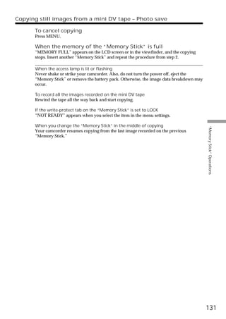 Copying still images from a mini DV tape – Photo save

      To cancel copying
      Press MENU.

      When the memory of the “Memory Stick” is full
      “MEMORY FULL” appears on the LCD screen or in the viewfinder, and the copying
      stops. Insert another “Memory Stick” and repeat the procedure from step 2.

      When the access lamp is lit or flashing
      Never shake or strike your camcorder. Also, do not turn the power off, eject the
      “Memory Stick” or remove the battery pack. Otherwise, the image data breakdown may
      occur.

      To record all the images recorded on the mini DV tape
      Rewind the tape all the way back and start copying.

      If the write-protect tab on the “Memory Stick” is set to LOCK
      “NOT READY” appears when you select the item in the menu settings.

      When you change the “Memory Stick” in the middle of copying




                                                                                           “Memory Stick” Operations
      Your camcorder resumes copying from the last image recorded on the previous
      “Memory Stick.”




                                                                                           131
 