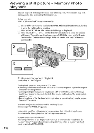 Viewing a still picture – Memory Photo
      playback
           You can play back still images recorded on a “Memory Stick.” You can also play back
           six images at a time by selecting the index screen.

           Before operation
           Insert a “Memory Stick” into your camcorder.

           (1) Set the POWER switch to VCR or MEMORY. Make sure that the LOCK switch
               is set to the right (unlock) position.
           (2) Press MEMORY PLAY. The last recorded image is displayed.
           (3) Press MEMORY +/– or +/– on the Remote Commander to select the desired
               still image. To see the previous image, press MEMORY – or – on the Remote
               Commander. To see the next image, press MEMORY + or + on the Remote
               Commander.


       2       PLAY                                                       1                     POWER




                                                                                       VCR
                                                                               (CHG)
                                                                                   OFF CAMERA
                                                                                                MEMORY
       3   –          +




           To stop memory photo playback
           Press MEMORY PLAY again.

           To play back recorded images on a TV screen
           •Connect your camcorder to the TV with the A/V connecting cable supplied with your
            camcorder before operation.
           •When operating memory photo playback on a TV or on the LCD screen, the image
            quality may appear to have deteriorated. This is not a malfunction. The image data is
            as good as ever.
           •Turn the volume of the TV down before operation, or noise (howling) may be output
            from the TV speakers.

           When no images are recorded on the “Memory Stick”
           The message “ NO FILE” appears.

           Image data modified with personal computers or shot with other equipment
           You may not be able to play them back with your camcorder.

           Note on the date/time indicator
           Recording date/time is not displayed, however, it is automatically recorded on the
           “Memory Stick.” You can check the recording date/time while in memory playback
           mode by pressing DATA CODE.

132
 