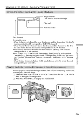 Viewing a still picture – Memory Photo playback

 Screen indicators during still image playback

                                                   Image number/
                                   6 / 15          Total number of recorded images
               100–0002       MEMORY PLAY

                                                   Print mark

                                                   Protect indicator




       Data file name
       On data file name
       •When the hyphen is indicated between the directory and the file number, this data file
        name means that this file corresponds to the DCF98 standard.
       •When the underbar is indicated between the directory and the file number, this data




                                                                                                      “Memory Stick” Operations
        file name means that this file does not correspond to the DCF98 standard.
       •The directory is not indicated if the file structure in the “Memory Stick” does not
        correspond to the DCF98 standard.
       •The “    - DIRECTORY ERROR” message may appear if the file structure in the
        “Memory Stick” does not correspond to the DCF98 standard. In this case, you cannot
        record on that “Memory Stick,” however, you can play back images in the “Memory
        Stick.”
       •When the data file name is flashes, the file may be broken or the file format does not
        correspond to your camcorder.

 Playing back six recorded images at a time (index screen)
       You can play back six recorded images at a time. This function is especially useful when
       searching for a particular image.
       (1) Set the POWER switch to VCR or MEMORY. Make sure that the LOCK switch
           is set to the right (unlock) position.
       (2) Press MEMORY INDEX to display the index screen.




  2                                                                    1                     POWER
                                                                                    VCR




       INDEX
                                                                            (CHG)
                                                                                OFF CAMERA
                                                                                             MEMORY




                                                                                                      133
 