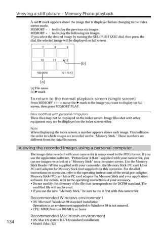 Viewing a still picture – Memory Photo playback

            A red B mark appears above the image that is displayed before changing to the index
            screen mode.
            MEMORY – : to display the previous six images
            MEMORY + : to display the following six images
            If you select the desired image by turning the SEL/PUSH EXEC dial, then press the
            dial, the selected image will be displayed on full screen.

                    7        8         9



                   10       11        12
                                                 [b]

                100-0019           12 / 19


                   [a]
            [a] File name
            [b] B mark

            To return to the normal playback screen (single screen)
            Press MEMORY +/– to move the B mark to the image you want to display on full
            screen, then press MEMORY PLAY.

            Files modified with personal computers
            These files may not be displayed on the index screen. Image files shot with other
            equipment may not be displayed on the index screen either.

            Note
            When displaying the index screen, a number appears above each image. This indicates
            the order in which images are recorded on the “Memory Stick.” These numbers are
            different from the data file names.

       Viewing the recorded images using a personal computer
            The image data recorded with your camcorder is compressed in the JPEG format. If you
            use the application software, “PictureGear 4.1Lite” supplied with your camcorder, you
            can see images recorded on a “Memory Stick” on a computer screen. Use the Memory
            Stick Reader/Writer supplied with your camcorder, the Memory Stick/PC card kit or
            PC card adaptor for Memory Stick (not supplied) for this operation. For detailed
            instructions on operation, refer to the operating instructions of the serial port adaptor,
            Memory Stick/PC card kit or PC card adaptor for Memory Stick and your application
            software. For details, refer to the operating instructions of your accessory.
            •Do not modify the directory of the file that corresponds to the DCF98 standard. The
              modified file will not be read.
            •If you use the new “Memory Stick,” be sure to use it first with this camcorder.

            Recommended Windows environment
            •OS: Microsoft Windows 98 standard installation
             Operation in an environment upgraded to Windows 98 is not assured.
            •CPU: MMX Pentium 200 MHz or faster

            Recommended Macintosh environment
            •OS: Mac OS system 8.5/8.6 standard installation
134         •Model: iMac/G3
 