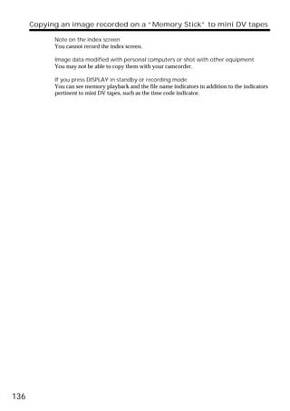 Copying an image recorded on a “Memory Stick” to mini DV tapes

            Note on the index screen
            You cannot record the index screen.

            Image data modified with personal computers or shot with other equipment
            You may not be able to copy them with your camcorder.

            If you press DISPLAY in standby or recording mode
            You can see memory playback and the file name indicators in addition to the indicators
            pertinent to mini DV tapes, such as the time code indicator.




136
 
