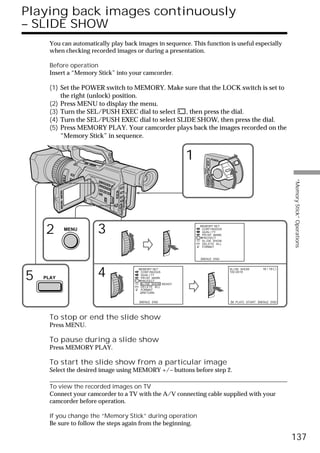 Playing back images continuously
– SLIDE SHOW
      You can automatically play back images in sequence. This function is useful especially
      when checking recorded images or during a presentation.

      Before operation
      Insert a “Memory Stick” into your camcorder.

      (1) Set the POWER switch to MEMORY. Make sure that the LOCK switch is set to
          the right (unlock) position.
      (2) Press MENU to display the menu.
      (3) Turn the SEL/PUSH EXEC dial to select    , then press the dial.
      (4) Turn the SEL/PUSH EXEC dial to select SLIDE SHOW, then press the dial.
      (5) Press MEMORY PLAY. Your camcorder plays back the images recorded on the
          “Memory Stick” in sequence.


                                                            1                      POWER




                                                                          VCR
                                                                  (CHG)
                                                                      OFF CAMERA




                                                                                                                            “Memory Stick” Operations
                                                                                   MEMORY




    2      MENU
                       3                                        MEMORY SET
                                                                 CONT I NUOUS
                                                                 QUAL I TY
                                                                 PR I NT MARK
                                                                 PROTECT
                                                                 SL I DE SHOW
                                                                 DELETE ALL
                                                                 FORMAT



                                                                [MENU] : END




5   PLAY
                       4              MEMORY SET
                                       CONT I NUOUS
                                       QUAL I TY
                                       PR I NT MARK
                                       PROTECT
                                                                                            SL I DE SHOW
                                                                                            100-0019
                                                                                                                10 / 15




                                       SL I DE SHOW READY
                                       DELETE ALL
                                       FORMAT
                                        RETURN


                                       [MENU] : END                                         [M PLAY] : START [MENU] : END




      To stop or end the slide show
      Press MENU.

      To pause during a slide show
      Press MEMORY PLAY.

      To start the slide show from a particular image
      Select the desired image using MEMORY +/– buttons before step 2.

      To view the recorded images on TV
      Connect your camcorder to a TV with the A/V connecting cable supplied with your
      camcorder before operation.

      If you change the “Memory Stick” during operation
      Be sure to follow the steps again from the beginning.

                                                                                                                            137
 