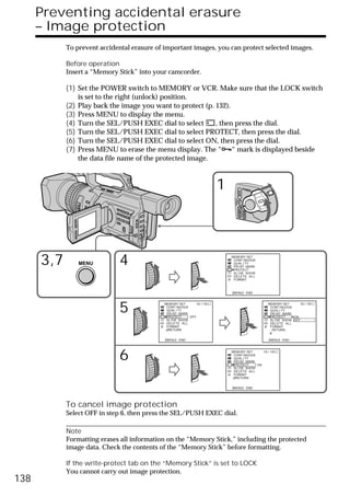 Preventing accidental erasure
      – Image protection
            To prevent accidental erasure of important images, you can protect selected images.

            Before operation
            Insert a “Memory Stick” into your camcorder.

            (1) Set the POWER switch to MEMORY or VCR. Make sure that the LOCK switch
                is set to the right (unlock) position.
            (2) Play back the image you want to protect (p. 132).
            (3) Press MENU to display the menu.
            (4) Turn the SEL/PUSH EXEC dial to select       , then press the dial.
            (5) Turn the SEL/PUSH EXEC dial to select PROTECT, then press the dial.
            (6) Turn the SEL/PUSH EXEC dial to select ON, then press the dial.
            (7) Press MENU to erase the menu display. The “-“ mark is displayed beside
                the data file name of the protected image.



                                                                         1                      POWER




                                                                                       VCR
                                                                               (CHG)
                                                                                   OFF CAMERA
                                                                                                MEMORY




      3,7       MENU         4                                               MEMORY SET
                                                                              CONT I NUOUS
                                                                              QUAL I TY
                                                                              PR I NT MARK
                                                                              PROTECT
                                                                              SL I DE SHOW
                                                                              DELETE ALL
                                                                              FORMAT



                                                                             [MENU] : END




                             5               MEMORY SET
                                              CONT I NUOUS
                                              QUAL I TY
                                              PR I NT MARK
                                              PROTECT      OFF
                                                               10 / 15                                   MEMORY SET
                                                                                                          CONT I NUOUS
                                                                                                          QUAL I TY
                                                                                                          PR I NT MARK
                                                                                                          PROTECT      ON
                                                                                                                          10 / 15




                                              SL I DE SHOW                                                SL I DE SHOW OFF
                                              DELETE ALL                                                  DELETE ALL
                                              FORMAT                                                      FORMAT
                                               RETURN                                                      RETURN


                                             [MENU] : END                                                [MENU] : END




                             6                                               MEMORY SET
                                                                              CONT I NUOUS
                                                                              QUAL I TY
                                                                              PR I NT MARK
                                                                              PROTECT      ON
                                                                                              10 / 15




                                                                              SL I DE SHOW
                                                                              DELETE ALL
                                                                              FORMAT
                                                                               RETURN


                                                                             [MENU] : END




            To cancel image protection
            Select OFF in step 6, then press the SEL/PUSH EXEC dial.

            Note
            Formatting erases all information on the “Memory Stick,” including the protected
            image data. Check the contents of the “Memory Stick” before formatting.

            If the write-protect tab on the “Memory Stick” is set to LOCK
            You cannot carry out image protection.
138
 