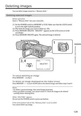 Deleting images
     You can delete images stored in a “Memory Stick.”

Deleting selected images
     Before operation
     Insert a “Memory Stick” into your camcorder.

     (1) Set the POWER switch to MEMORY or VCR. Make sure that the LOCK switch
         is set to the right (unlock) position.
     (2) Play back the image you want to delete (p. 132).
     (3) Press MEMORY DELETE. “DELETE?” appears on the LCD screen or in the
         viewfinder.
     (4) Press MEMORY DELETE again. The selected image is deleted.




                                                                          1                    POWER




                                                                                      VCR




                                                                                                        “Memory Stick” Operations
                                                                              (CHG)
                                                                                  OFF CAMERA
                                                                                               MEMORY

                3,4                    DELETE
                                       100-0019
                                                             10 / 15



                         DELETE               DELETE?


                                        [DELETE] : DEL   [ – ] : CANCEL




     To cancel deleting an image
     Press MEMORY – in step 4.

     To delete an image displayed on the index screen
     Press MEMORY +/– to move the B mark to the desired image and follow steps 3 and 4.

     Notes
     •To delete a protected image, first cancel image protection.
     •Once you delete an image, you cannot restore it. Check the images to be deleted
      carefully before deleting them.

     While “DELETING” appears
     Do not turn the POWER switch or press any buttons.

     If the write-protect tab on the “Memory Stick” is set to LOCK
     You cannot delete any image.



                                                                                                        139
 