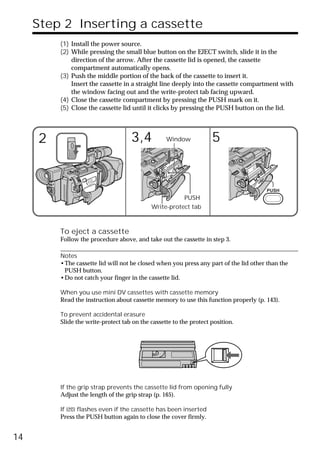 Step 2 Inserting a cassette
         (1) Install the power source.
         (2) While pressing the small blue button on the EJECT switch, slide it in the
             direction of the arrow. After the cassette lid is opened, the cassette
             compartment automatically opens.
         (3) Push the middle portion of the back of the cassette to insert it.
             Insert the cassette in a straight line deeply into the cassette compartment with
             the window facing out and the write-protect tab facing upward.
         (4) Close the cassette compartment by pressing the PUSH mark on it.
         (5) Close the cassette lid until it clicks by pressing the PUSH button on the lid.




     2                              3,4           Window            5


                                                                                      PUSH
                                                       PUSH
                                            Write-protect tab



         To eject a cassette
         Follow the procedure above, and take out the cassette in step 3.

         Notes
         •The cassette lid will not be closed when you press any part of the lid other than the
          PUSH button.
         •Do not catch your finger in the cassette lid.

         When you use mini DV cassettes with cassette memory
         Read the instruction about cassette memory to use this function properly (p. 143).

         To prevent accidental erasure
         Slide the write-protect tab on the cassette to the protect position.




         If the grip strap prevents the cassette lid from opening fully
         Adjust the length of the grip strap (p. 165).

         If Q flashes even if the cassette has been inserted
         Press the PUSH button again to close the cover firmly.


14
 