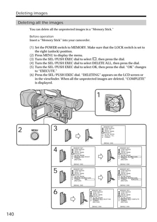 Deleting images

      Deleting all the images
            You can delete all the unprotected images in a “Memory Stick.”

            Before operation
            Insert a “Memory Stick” into your camcorder.

            (1) Set the POWER switch to MEMORY. Make sure that the LOCK switch is set to
                the right (unlock) position.
            (2) Press MENU to display the menu.
            (3) Turn the SEL/PUSH EXEC dial to select      , then press the dial.
            (4) Turn the SEL/PUSH EXEC dial to select DELETE ALL, then press the dial.
            (5) Turn the SEL/PUSH EXEC dial to select OK, then press the dial. “OK” changes
                to “EXECUTE.”
            (6) Press the SEL/PUSH EXEC dial. “DELETING” appears on the LCD screen or
                in the viewfinder. When all the unprotected images are deleted, “COMPLETE”
                is displayed.



                                                                      1                           POWER




                                                                                         VCR
                                                                                 (CHG)
                                                                                     OFF CAMERA
                                                                                                  MEMORY




      2      MENU            3                                                  MEMORY SET
                                                                                 CONT I NUOUS
                                                                                 QUAL I TY
                                                                                 PR I NT MARK
                                                                                 PROTECT
                                                                                 SL I DE SHOW
                                                                                 DELETE ALL
                                                                                 FORMAT



                                                                                [MENU] : END




                             4              MEMORY SET
                                             CONT I NUOUS
                                             QUAL I TY
                                             PR I NT MARK
                                             PROTECT
                                                                                                           MEMORY SET
                                                                                                            CONT I NUOUS
                                                                                                            QUAL I TY
                                                                                                            PR I NT MARK
                                                                                                            PROTECT
                                             SL I DE SHOW                                                   SL I DE SHOW
                                             DELETE ALL READY                                               DELETE ALL RETURN
                                             FORMAT                                                         FORMAT       OK
                                              RETURN                                                         RETURN


                                            [MENU] : END                                                   [MENU] : END




                             5              MEMORY SET
                                             CONT I NUOUS
                                             QUAL I TY
                                             PR I NT MARK
                                             PROTECT
                                                                                                           MEMORY SET
                                                                                                            CONT I NUOUS
                                                                                                            QUAL I TY
                                                                                                            PR I NT MARK
                                                                                                            PROTECT
                                             SL I DE SHOW                                                   SL I DE SHOW
                                             DELETE ALL RETURN                                              DELETE ALL RETURN
                                             FORMAT       OK                                                FORMAT       EXECUTE
                                              RETURN                                                         RETURN


                                            [MENU] : END                                                   [MENU] : END




                             6                                   MEMORY SET
                                                                  CONT I NUOUS
                                                                  QUAL I TY
                                                                  PR I NT MARK
                                                                  PROTECT
                                                                                                           MEMORY SET
                                                                                                            CONT I NUOUS
                                                                                                            QUAL I TY
                                                                                                            PR I NT MARK
                                                                                                            PROTECT
                                                                  SL I DE SHOW                              SL I DE SHOW
                                                                  DELETE ALL DELET I NG                     DELETE ALL COMPLETE
                                                                  FORMAT                                    FORMAT
                                                                   RETURN                                    RETURN


                                                                 [MENU] : END                              [MENU] : END




140
 