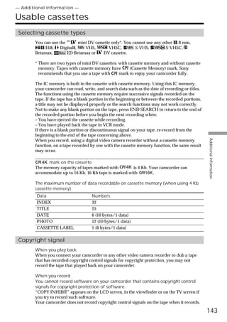 — Additional Information —

Usable cassettes
 Selecting cassette types
        You can use the       mini DV cassette only*. You cannot use any other 8 mm,
             Hi8,   Digital8,    VHS,        VHSC,         S-VHS,          S-VHSC,
        Betamax,        ED Betamax or     DV cassette.

        * There are two types of mini DV cassettes: with cassette memory and without cassette
          memory. Tapes with cassette memory have         (Cassette Memory) mark. Sony
          recommends that you use a tape with       mark to enjoy your camcorder fully.

        The IC memory is built in the cassette with cassette memory. Using this IC memory,
        your camcorder can read, write, and search data such as the date of recording or titles.
        The functions using the cassette memory require successive signals recorded on the
        tape. If the tape has a blank portion in the beginning or between the recorded portions,
        a title may not be displayed properly or the search functions may not work correctly.
        Not to make any blank portion on the tape, press END SEARCH to return to the end of
        the recorded portion before you begin the next recording when:
        – You have ejected the cassette while recording.
        – You have played back the tape in VCR mode.
        If there is a blank portion or discontinuous signal on your tape, re-record from the
        beginning to the end of the tape concerning above.




                                                                                                   Additional Information
        When you record, using a digital video camera recorder without a cassette memory
        function, on a tape recorded by one with the cassette memory function, the same result
        may occur.

              mark on the cassette
        The memory capacity of tapes marked with        is 4 Kb. Your camcorder can
        accommodate up to 16 Kb. 16 Kb tape is marked with         .

        The maximum number of data recordable on cassette memory (when using 4 Kb
        cassette memory)
        Data                          Numbers
        INDEX                         32
        TITLE                         25
        DATE                          6 (10 bytes/1 data)
        PHOTO                         12 (10 bytes/1 data)
        CASSETTE LABEL                1 (6 bytes/1 data)

 Copyright signal
        When you play back
        When you connect your camcorder to any other video camera recorder to dub a tape
        that has recorded copyright control signals for copyright protection, you may not
        record the tape that played back on your camcorder.

        When you record
        You cannot record software on your camcorder that contains copyright control
        signals for copyright protection of software.
        “COPY INHIBIT” appears on the LCD screen, in the viewfinder or on the TV screen if
        you try to record such software.
        Your camcorder does not record copyright control signals on the tape when it records.

                                                                                                   143
 