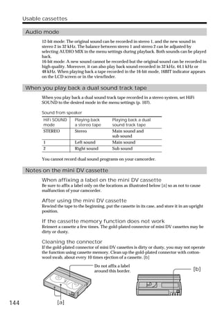 Usable cassettes

       Audio mode
            12-bit mode: The original sound can be recorded in stereo 1, and the new sound in
            stereo 2 in 32 kHz. The balance between stereo 1 and stereo 2 can be adjusted by
            selecting AUDIO MIX in the menu settings during playback. Both sounds can be played
            back.
            16-bit mode: A new sound cannot be recorded but the original sound can be recorded in
            high quality. Moreover, it can also play back sound recorded in 32 kHz, 44.1 kHz or
            48 kHz. When playing back a tape recorded in the 16-bit mode, 16BIT indicator appears
            on the LCD screen or in the viewfinder.

       When you play back a dual sound track tape
            When you play back a dual sound track tape recorded in a stereo system, set HiFi
            SOUND to the desired mode in the menu settings (p. 107).

            Sound from speaker
             HiFi SOUND       Playing back         Playing back a dual
             mode             a stereo tape        sound track tape
             STEREO           Stereo               Main sound and
                                                   sub sound
             1                Left sound           Main sound
             2                Right sound          Sub sound

            You cannot record dual sound programs on your camcorder.

       Notes on the mini DV cassette
            When affixing a label on the mini DV cassette
            Be sure to affix a label only on the locations as illustrated below [a] so as not to cause
            malfunction of your camcorder.

            After using the mini DV cassette
            Rewind the tape to the beginning, put the cassette in its case, and store it in an upright
            position.

            If the cassette memory function does not work
            Reinsert a cassette a few times. The gold-plated connector of mini DV cassettes may be
            dirty or dusty.

            Cleaning the connector
            If the gold-plated connector of mini DV cassettes is dirty or dusty, you may not operate
            the function using cassette memory. Clean up the gold-plated connector with cotton-
            wool swab, about every 10 times ejection of a cassette. [b]

                                         Do not affix a label
                                         around this border.                                     [b]




144                 [a]
 