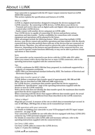About i.LINK
    Your camcorder is equipped with the DV input/output connector based on i.LINK
    (IEEE1394) standard.
    This section explains the specifications and features of i.LINK.

    What is i.LINK?
    i.LINK is a digital serial interface designed to integrate the devices equipped with
    i.LINK connector. By connecting i.LINK devices, i.LINK allows your device to:
    – Transmit and receive data such as digital audio and digital video signals in two ways
    – Control other i.LINK devices
    – Easily connect with another device using just an i.LINK cable.
    Your i.LINK device is capable of connecting AV devices and perform various
    operations and data transfer. Further availability for connections with versatile
    equipment and operations will be planned in the future.
    Other advantages include the following feature. When connecting multiple i.LINK
    devices, your device cannot only perform operations and data transfer with the directly
    connected device but also perform them with any of the devices that are connected via
    other devices. Therefore, you will not need to concern the order of connecting devices.
    However, depending on the features and specifications of the connected devices, you
    may need to operate certain functions differently or may not be able to perform certain
    operations or data transfer.

    Note
    Your camcorder can be connected to one device with the i.LINK cable (DV cable).




                                                                                               Additional Information
    When you connect with a device that has two or more i.LINK connectors, refer to the
    operating instructions supplied with the connected device.

    Tips
    •i.LINK, a nickname for IEEE 1394 that Sony proposed, is a trademark supported by a
      majority of companies worldwide.
    •IEEE 1394 is an international standard defined by IEEE, The Institute of Electrical and
      Electronics Engineers, Inc.

    About data transfer speed of i.LINK
    i.LINK defines a maximum data transfer speed of approximately 100, 200 and 400
    Mbps* that are described as S100, S200 and S400 respectively.
    For i.LINK devices, a maximum data transfer speed that the device supports is
    identified on “Specifications” page of the operating instructions supplied with the
    device or near its i.LINK connector.
    With a device that does not identify the data transfer speed, the maximum data transfer
    speed that the device supports is S100.
    When connecting with the device that support different data transfer speed, the actual
    data transfer speed may be different from those described on the i.LINK connectors.

    *What is Mbps?
    Mega bits per second. A measure of the rate at which data is transmitted per second. In
    case of 100 Mbps, 100 Mega bits of data can be transmitted per second.

    i. LINK operation with your camcorder
    For details on dubbing your camcorder to your VCR equipped with DV input/output
    connector , see page 74, 89.
    Your camcorder is available for use with other devices equipped with Sony i.LINK (DV)
    connector (eg. VAIO personal computer series).
    For details on connection with i.LINK cable and necessary software, refer to the
    operating instructions supplied with the connected device.

    Use Sony i.LINK cables
    Use Sony i.LINK cables to connect the i.LINK devices.
    4 pins y 4 pins (For dubbing)

    i.LINK and   are trademarks.
                                                                                               145
 
