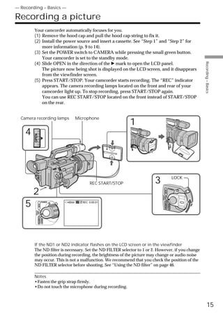 — Recording – Basics —

Recording a picture
        Your camcorder automatically focuses for you.
        (1) Remove the hood cap and pull the hood cap string to fix it.
        (2) Install the power source and insert a cassette. See “Step 1” and “Step 2” for
            more information (p. 9 to 14).
        (3) Set the POWER switch to CAMERA while pressing the small green button.
            Your camcorder is set to the standby mode.




                                                                                                             Recording – Basics
        (4) Slide OPEN in the direction of the B mark to open the LCD panel.
            The picture now being shot is displayed on the LCD screen, and it disappears
            from the viewfinder screen.
        (5) Press START/STOP. Your camcorder starts recording. The “REC” indicator
            appears. The camera recording lamps located on the front and rear of your
            camcorder light up. To stop recording, press START/STOP again.
            You can use REC START/STOP located on the front instead of START/STOP
            on the rear.


  Camera recording lamps                Microphone
                                                                 1
    4
        OPEN




                                                                                                      LOCK
                                                REC START/STOP          3
        2
                                                                                             POWER
                                                                                    VCR
                                                                            (CHG)
                                                                                OFF CAMERA




    5                  POWER    40min      REC 0:00:01
               VCR




                                                                                             MEMORY
         (CHG)
          OFF CAMERA
                       MEMORY




        If the ND1 or ND2 indicator flashes on the LCD screen or in the viewfinder
        The ND filter is necessary. Set the ND FILTER selector to 1 or 2. However, if you change
        the position during recording, the brightness of the picture may change or audio noise
        may occur. This is not a malfunction. We recommend that you check the position of the
        ND FILTER selector before shooting. See “Using the ND filter” on page 46.

        Notes
        •Fasten the grip strap firmly.
        •Do not touch the microphone during recording.



                                                                                                                   15
 
