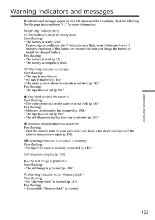 Warning indicators and messages
    If indicators and messages appear on the LCD screen or in the viewfinder, check the following:
    See the page in parentheses “( )” for more information.

    Warning indicators
    E The battery is dead or nearly dead
    Slow flashing:
    •The battery is nearly dead.
      Depending on conditions, the E indicator may flash, even if there are five to 10
      minutes remaining. If this flashes, we recommend that you charge the battery or
      install the charged battery.
    Fast flashing:
    •The battery is dead (p. 10).
    •The battery is completely dead.

        Warning indicator as to tape
    Slow flashing:
    •The tape is near the end.
    •No tape is inserted (p. 14).*
    •The write-protect tab on the cassette is out (red) (p. 14).*
    Fast flashing:
    •The tape has run out (p. 29).*




                                                                                                     Additional Information
    Z You need to eject the cassette
    Slow flashing:
    •The write-protect tab on the cassette is out (red) (p. 14).*
    Fast flashing:
    •Moisture condensation has occurred (p. 156).*
    •The tape has run out (p. 29).*
    •The self-diagnosis display function is activated (p. 152).*

    % Moisture condensation has occurred*
    Fast flashing:
    •Eject the cassette, turn off your camcorder, and leave it for about one hour with the
     cassette compartment open (p. 156).

        Warning indicator as to cassette memory
    Slow flashing:
    •No tape with cassette memory is inserted (p. 143).*

    Self-diagnosis display (p. 152)

    - The still image is protected
    Slow flashing:
    •The still image is protected (p. 138).*

       Warning indicator as to “Memory Stick”*
    Slow flashing:
    •No “Memory Stick” is inserted (p. 117).
    Fast flashing:
    • Unreadable “Memory Stick” is inserted.




                                                                                                     153
 