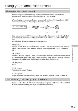 Using your camcorder abroad
Using your camcorder abroad
      You can use your camcorder in any country or area with the AC power adaptor
      supplied with your camcorder within 100 V to 240 V AC, 50/60 Hz.

      When charging the battery pack, use a commercially available AC plug adaptor [a], if
      necessary, depending on the design of the wall outlet [b].


      AC-L10A/L10B/L10C


                                                          [a]            [b]

      Your camcorder is an NTSC system based camcorder. If you want to view the playback
      picture on a TV, it must be an NTSC system based TV with the AUDIO/VIDEO input
      jack.
      The following shows TV color systems used overseas.

      NTSC system
      Bahama Islands, Bolivia, Canada, Central America, Chile, Colombia, Ecuador, Jamaica,




                                                                                                  Additional Information
      Japan, Korea, Mexico, Peru, Surinam, Taiwan, the Philippines, the U.S.A., Venezuela,
      etc.

      PAL system
      Australia, Austria, Belgium, China, Czech Republic, Denmark, Finland, Germany, Great
      Britain, Holland, Hong Kong, Italy, Kuwait, Malaysia, New Zealand, Norway, Portugal,
      Singapore, Slovak Republic, Spain, Sweden, Switzerland, Thailand, etc.

      PAL-M system
      Brazil

      PAL-N system
      Argentina, Paraguay, Uruguay

      SECAM system
      Bulgaria, France, Guyana, Hungary, Iran, Iraq, Monaco, Poland, Russia, Ukraine, etc.

Simple setting of clock by time difference
      You can easily set the clock to the local time by setting a time difference. Select WORLD
      TIME in the menu settings. See page 107 for more information.




                                                                                                  155
 