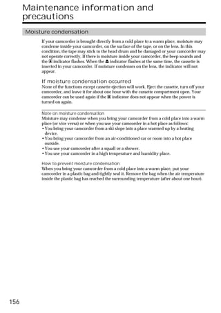 Maintenance information and
      precautions
      Moisture condensation
           If your camcorder is brought directly from a cold place to a warm place, moisture may
           condense inside your camcorder, on the surface of the tape, or on the lens. In this
           condition, the tape may stick to the head drum and be damaged or your camcorder may
           not operate correctly. If there is moisture inside your camcorder, the beep sounds and
           the % indicator flashes. When the Z indicator flashes at the same time, the cassette is
           inserted in your camcorder. If moisture condenses on the lens, the indicator will not
           appear.

           If moisture condensation occurred
           None of the functions except cassette ejection will work. Eject the cassette, turn off your
           camcorder, and leave it for about one hour with the cassette compartment open. Your
           camcorder can be used again if the % indicator does not appear when the power is
           turned on again.

           Note on moisture condensation
           Moisture may condense when you bring your camcorder from a cold place into a warm
           place (or vice versa) or when you use your camcorder in a hot place as follows:
           •You bring your camcorder from a ski slope into a place warmed up by a heating
            device.
           •You bring your camcorder from an air-conditioned car or room into a hot place
            outside.
           •You use your camcorder after a squall or a shower.
           •You use your camcorder in a high temperature and humidity place.

           How to prevent moisture condensation
           When you bring your camcorder from a cold place into a warm place, put your
           camcorder in a plastic bag and tightly seal it. Remove the bag when the air temperature
           inside the plastic bag has reached the surrounding temperature (after about one hour).




156
 