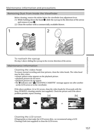 Maintenance information and precautions

 Removing Dust from Inside the Viewfinder
      Before cleaning, remove the sticker below the viewfinder lens adjustment lever.
      (1) While holding down the hook 1, slide the eyecup in the direction of the arrow
          and remove it out 2.
      (2) Clean the surface with a commercially available blower.


 1                                             2




                                                                                               Additional Information
      To reattach the eyecup
      Do step 1 above sliding the eyecup in the reverse direction of the arrow.

 Maintenance information
      Cleaning the video head
      To ensure normal recording and clear pictures, clean the video heads. The video head
      may be dirty when:
      •mosaic-pattern noise appears on the playback picture.
      •playback pictures do not move.
      •playback pictures do not appear.
      •the x indicator and “    CLEANING CASSETTE” message appear one after another
       on the LCD screen or in the viewfinder.

      If the above problem, [a] or [b] occurs, clean the video heads for 10 seconds with the
      Sony DVM12CL cleaning cassette (not supplied). Check the picture and if the above
      problem persists, repeat cleaning.
                                                [a]                                [b]


                                                                  or




      Cleaning the LCD screen
      If fingerprints or dust make the LCD screen dirty, we recommend using a LCD
      Cleaning Cloth (not supplied) to clean the LCD screen.



                                                                                               157
 