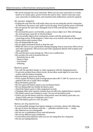 Maintenance information and precautions

      •Do not let sand get into your camcorder. When you use your camcorder on a sandy
       beach or in a dusty place, protect it from the sand or dust. Sand or dust may cause
       your camcorder to malfunction, and sometimes this malfunction cannot be repaired.

      AC power adaptor
      •Unplug the unit from the wall outlet when you are not using the unit for a long time.
       To disconnect the power cord, pull it out by the plug. Never pull the power cord itself.
      •Do not operate the unit with a damaged cord or if the unit has been dropped or
       damaged.
      •Do not bend the power cord forcibly, or place a heavy object on it. This will damage
       the cord and may cause fire or electrical shock.
      •Prevent metallic objects from coming into contact with the metal parts of the
       connecting section. If this happens, a short may occur and the unit may be damaged.
      •Always keep metal contacts clean.
      •Do not disassemble the unit.
      •Do not apply mechanical shock or drop the unit.
      •While the unit is in use, particularly during charging, keep it away from AM receivers
       and video equipment. AM receivers and video equipment disturb AM reception and
       video operation.
      •The unit becomes warm during use. This is not a malfunction.
      •Do not place the unit in locations that are:
       – Extremely hot or cold




                                                                                                  Additional Information
       – Dusty or dirty
       – Very humid
       – Vibrating

      Battery pack
      •Use only the specified charger or video equipment with the charging function.
      •To prevent accident from a short circuit, do not allow metal objects to come into
       contact with the battery terminals.
      •Keep the battery pack away from fire.
      •Never expose the battery pack to temperatures above 60 °C (140 °F), such as in a car
       parked in the sun or under direct sunlight.
      •Keep the battery pack dry.
      •Do not expose the battery pack to any mechanical shock.
      •Do not disassemble nor modify the battery pack.
      •Attach the battery pack to video equipment securely.
      •Charging while some capacity remains does not affect the original battery capacity.
      •The battery pack is not resistant to water. Do not wet the battery pack.
      •Unless you use the battery pack for a long period, store the battery pack after you
       charge it fully and use it completely once a year.
      •Store the battery pack in a cool, dry place.

      Notes on dry batteries
      To avoid possible damage from battery leakage or corrosion, observe the following:
      •Be sure to insert the batteries with the + – polarities matched to the + – marks.
      •Dry batteries are not rechargeable.
      •Do not use a combination of new and old batteries.
      •Do not use different types of batteries.
      •Current flows from batteries when you are not using them for a long time.
      •Do not use leaking batteries.



                                                                                                  159
 