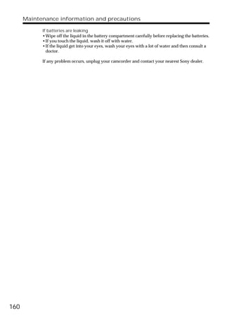Maintenance information and precautions

            If batteries are leaking
            •Wipe off the liquid in the battery compartment carefully before replacing the batteries.
            •If you touch the liquid, wash it off with water.
            •If the liquid get into your eyes, wash your eyes with a lot of water and then consult a
              doctor.

            If any problem occurs, unplug your camcorder and contact your nearest Sony dealer.




160
 