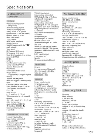 Specifications
                                      Video input/output
 Video camera                         Input/output auto switch
                                                                             AC power adaptor
 recorder                             RCA pin-jack, 1 Vp-p, 75 ohms,
                                                                            Power requirements
                                      unbalanced, sync negative
                                                                            100 - 240 V AC, 50/60 Hz
 System                               Audio input/output
                                                                            Power consumption
                                      Input/output auto switch
Video recording system                                                      23 W
                                      RCA pin-jack, 327 mV, (at output
2 rotary heads                                                              Output voltage
                                      impedance more than 47 kilohms)
Helical scanning system                                                     DC OUT: 8.4 V, 1.5 A in the
                                      Output impedance with less than
Audio recording system                                                      operating mode
                                      2.2 kilohms
Rotary heads, PCM system                                                    Operating temperature
                                      Input impedance more than
Quantization: 12 bits (Fs 32 kHz,                                           0 °C to 40 °C (32 °F to 104 °F)
                                      47 kilohms
stereo 1, stereo 2), 16 bits                                                Storage temperature
                                      Headphones jack
(Fs48 kHz, stereo)                                                          –20 °C to +60 °C (–4 °F to +140 °F)
                                      Stereo minijack (ø 3.5 mm)
Video signal                                                                Dimensions (approx.)
                                         LANC control jack
NTSC color, standards                                                       125 × 39 × 62 mm
                                      Stereo mini-minijack (ø 2.5 mm)
Usable cassette                                                             (5 × 1 9/16 × 2 1/2 in) (w/h/d)
                                      MIC jack
Mini DV cassette with the                                                   excluding projecting parts
                                      Minijack, 0.388 mV low imped-
mark printed                                                                Mass (approx.)
                                      ance with 2.5 to 3.0 V DC, output
Tape speed                                                                  280 g (9.8 oz)
                                      impedance 6.8 kilohms (ø 3.5 mm)
SP: Approx. 18.81 mm/s                                                      excluding power cord
                                      Stereo type
LP: Approx. 12.56 mm/s                                                      Cord length (approx.)
                                        DV input/output
Recording/playback time (using                                              Power cord: 2 m (6.6 feet)
                                      4-pin connector
cassette DVM60)                                                             Connecting cord: 1.6 m (5.2 feet)
                                      Speaker
SP: 1 h




                                                                                                                  Additional Information
                                      Dynamic speaker (ø 20 mm)
LP: 1.5 h
Fast-forward/rewind time                                                     Battery pack
(using cassette DVM60)                 LCD screen
Approx. 2 min and 30 s                                                      Output voltage
                                      Picture
Viewfinder                                                                  DC 7.2 V
                                      2.5 type measured diagonally
                                                                            Capacity
Electric viewfinder (color)           49.9× 37.3 mm (2 × 1 1/2 in)
Image device                                                                5.0 Wh
                                      Total dot number
                                                                            Dimensions (approx.)
1/3 type CCD (3 Charge Coupled        200 640 (880 × 228)
Device)                                                                     38.4 × 20.6 × 70.8 mm (1 9/16 ×
Approx. 380 000 pixels                                                      13/16 × 2 7/8 in) (w/h/d)
                                       General                              Mass (approx.)
(Effective: Approx. 340 000 pixels)
Lens                                  Power requirements                    70 g (2.5 oz)
Combined power zoom lens              7.2 V (battery pack)                  Type
Filter diameter 58 mm (2 3/8 in)      8.4 V (AC power adaptor)              Lithium ion
12× (Optical), 48× (Digital)          Average power consumption
F1.6 - 2.4                            (when using the battery pack)          “Memory Stick”
Focal length                          During camera recording using
6 - 72 mm (1/4 - 2 7/8 in)            LCD                                   Memory
When converted to a 35 mm still       4.7 W                                 Flash memory
camera                                Viewfinder                            4 MB: MSA-4A
43.2 - 518.4 mm (1 3/4 - 20 1/2 in)   4.0 W                                 Operating voltage
Color temperature                     Operating temperature                 2.7 V -3.6 V
Auto, nIndoor (3 200 K),              0 °C to 40 °C (32 °F to 104 °F)       Power consumption
    Outdoor (5 800 K),                Storage temperature                   Approx. 45 mA in the operating
Minimum illumination                  –20 °C to +60 °C (–4 °F to +140 °F)   mode
2 lux (F1.6)                          Dimensions (approx.)                  Approx. 130 µA in the standby
                                      115 × 146 × 342 mm (4 5/8 × 5 3/4     mode
                                      × 13 1/2 in) (w/h/d)                  Dimensions (approx.)
 Input/Output connectors
                                      Mass (approx.)                        50 × 2.8 × 21.5 mm
S video input/output                  1.4 kg (3 lb 1 oz)                    (2 × 1/8 × 7/8 in) (w/h/d)
Input/output auto switch              main unit only                        Mass (approx.)
4-pin mini DIN                        1.6 kg (3 lb 8 oz)                    4 g (0.14 oz)
Luminance signal: 1 Vp-p,             including the battery pack,
75 ohms, unbalanced                   NP-F330, cassette DVM60 and           Design and specifications are
Chrominance signal: 0.286 Vp-p,       hood cap                              subject to change without notice.
75 ohms, unbalanced                   Supplied accessories
                                      See page 8.
                                                                                                                  161
 