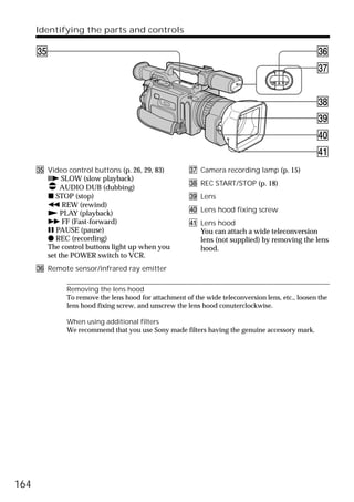 Identifying the parts and controls

      eg                                                                                                eh
           SLOW         REC           AUDIO DUB


        STOP      REW         PLAY   FF     PAUSE
                                                                                                        ej


                                                                                                        ek
                                                                                                        el
                                                                                                        r;
                                                                                                        ra
      eg Video control buttons (p. 26, 29, 83)               ej Camera recording lamp (p. 15)
         C SLOW (slow playback)
                                                             ek REC START/STOP (p. 18)
             AUDIO DUB (dubbing)
         x STOP (stop)                                       el Lens
         m REW (rewind)
         N PLAY (playback)                                   r; Lens hood fixing screw
         M FF (Fast-forward)                                 ra Lens hood
         X PAUSE (pause)                                        You can attach a wide teleconversion
         z REC (recording)                                      lens (not supplied) by removing the lens
         The control buttons light up when you                  hood.
         set the POWER switch to VCR.
      eh Remote sensor/infrared ray emitter

                    Removing the lens hood
                    To remove the lens hood for attachment of the wide teleconversion lens, etc., loosen the
                    lens hood fixing screw, and unscrew the lens hood conuterclockwise.

                    When using additional filters
                    We recommend that you use Sony made filters having the genuine accessory mark.




164
 