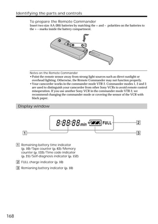 Identifying the parts and controls

               To prepare the Remote Commander
               Insert two size AA (R6) batteries by matching the + and – polarities on the batteries to
               the + – marks inside the battery compartment.




               Notes on the Remote Commander
               •Point the remote sensor away from strong light sources such as direct sunlight or
                overhead lighting. Otherwise, the Remote Commander may not function properly.
               •Your camcorder works in the commander mode VTR 2. Commander modes 1, 2 and 3
                are used to distinguish your camcorder from other Sony VCRs to avoid remote control
                misoperation. If you use another Sony VCR in the commander mode VTR 2, we
                recommend changing the commander mode or covering the sensor of the VCR with
                black paper.

       Display window



                                                                                                2

          1                                                                                     3


      1 Remaining battery time indicator
        (p. 10)/Tape counter (p. 63)/Memory
        counter (p. 133)/Time code indicator
        (p. 21)/Self-diagnosis indicator (p. 152)
      2 FULL charge indicator (p. 10)
      3 Remianing battery indicator (p. 10)




168
 