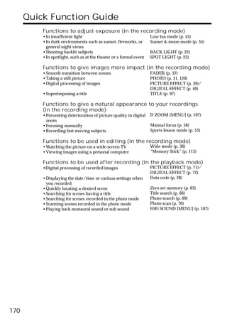 Quick Function Guide
          Functions to adjust exposure (in the recording mode)
          •In insufficient light                                    Low lux mode (p. 55)
          •In dark environments such as sunset, fireworks, or       Sunset & moon mode (p. 55)
           general night views
          •Shooting backlit subjects                                BACK LIGHT (p. 22)
          •In spotlight, such as at the theater or a formal event   SPOT LIGHT (p. 23)

          Functions to give images more impact (in the recording mode)
          •Smooth transition between scenes                         FADER (p. 37)
          •Taking a still picture                                   PHOTO (p. 31, 120)
          •Digital processing of images                             PICTURE EFFECT (p. 39)/
                                                                    DIGITAL EFFECT (p. 40)
          •Superimposing a title                                    TITLE (p. 97)

          Functions to give a natural appearance to your recordings
          (in the recording mode)
          •Preventing deterioration of picture quality in digital   D ZOOM [MENU] (p. 107)
           zoom
          •Focusing manually                                        Manual focus (p. 58)
          •Recording fast-moving subjects                           Sports lesson mode (p. 55)

          Functions to be used in editing (in the recording mode)
          •Watching the picture on a wide-screen TV                 Wide mode (p. 36)
          •Viewing images using a personal computer                 “Memory Stick” (p. 115)

          Functions to be used after recording (in the playback mode)
          •Digital processing of recorded images                    PICTURE EFFECT (p. 71)/
                                                                    DIGITAL EFFECT (p. 72)
          •Displaying the date/time or various settings when        Data code (p. 28)
           you recorded
          •Quickly locating a desired scene                         Zero set memory (p. 63)
          •Searching for scenes having a title                      Title search (p. 66)
          •Searching for scenes recorded in the photo mode          Photo search (p. 69)
          •Scanning scenes recorded in the photo mode               Photo scan (p. 70)
          •Playing back monaural sound or sub sound                 HiFi SOUND [MENU] (p. 107)




170
 