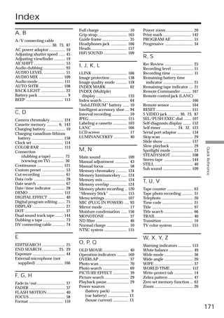 Index
                                                  Full charge ............................. 10      Power zoom ........................... 20
A, B                                              Grip strap ............................. 165      Print mark ............................ 142
A/V connecting cable                              Guide frame ........................... 35        PROGRAM AE ...................... 55
  ................................ 30, 73, 87     Headphones jack ................ 166              Progressive ............................ 34
AC power adaptor ................ 10              Heads .................................... 157
Adjusting shutter speed ...... 45                 HiFi SOUND ....................... 109
Adjusting viewfinder ........... 19
                                                                                                    R, S
AE SHIFT ............................... 53                                                         Rec Review ............................ 25
Audio dubbing ...................... 93
                                                  I, J, K, L
                                                                                                    Recording level ..................... 51
AUDIO LEVEL ..................... 51              i.LINK ................................... 166    Recording time ...................... 11
AUDIO MIX ........................ 109            Image protection ................. 138            Remaining battery time
Audio mode .......................... 111         Image quality mode ........... 118                  indicator .............................. 21
AUTO SHTR ........................ 108            INDEX MARK ....................... 62             Remaining tape indicator .... 21
BACK LIGHT ........................ 22            INDEX (Multiple)                                  Remote Commander .......... 167
Battery pack ............................. 9        display ............................... 133     Remote control jack (LANC)
BEEP ..................................... 113    Index search ........................... 64          ............................................ 166
                                                  “InfoLITHIUM” battery ...... 10                   Remote sensor ..................... 164
                                                  Intelligent accessory shoe .... 94                RESET ................................... 151
C, D                                              Interval recording ................. 59           S VIDEO jack ........... 30, 73, 87
Camera chromakey ............ 124                 JPEG ...................................... 115   SEL/PUSH EXEC dial ....... 107
Cassette memory ........... 6, 143                Labeling a cassette .............. 103            Self-diagnosis display ........ 152
Charging battery ................... 10           LANC ................................... 166      Self-timer ................ 24, 32, 123
Charging vanadium-lithium                         LCD screen ............................ 17        Serial port adaptor .............. 134
 battery ............................... 158      LUMINANCEKEY ............... 40                   Skip scan ................................ 29
Clock set ............................... 114                                                       Slide show ............................ 137
COLOR BAR ....................... 113                                                               Slow playback ....................... 29




                                                                                                                                                          Quick Reference
Connection
                                                  M, N                                              Spotlight mode ...................... 23
   (dubbing a tape) ............. 73                                                                STEADYSHOT .................... 108
                                                  Main sound .......................... 109
   (viewing on TV) ............. 30                                                                 Stereo tape ........................... 144
                                                  Manual adjustment .............. 43
Continuous .......................... 121                                                           STILL ...................................... 40
                                                  Manual focus ......................... 58
Custom preset ....................... 53                                                            Sub sound ............................ 109
                                                  Memory chromakey ........... 124
Cut recording ........................ 61         Memory luminancekey ...... 124
Data code ............................... 28      Memory mix ........................ 124
Date search ............................ 67
                                                                                                    T, U, V
                                                  Memory overlap ................. 124
Date/time indicator ............. 28              Memory photo recording .. 120                     Tape counter .......................... 63
DEMO ................................... 112      “Memory Stick” .................. 115             Tape photo recording ........... 31
DIGITAL EFFECT ................. 40               Menu settings ...................... 107          Telephoto ............................... 20
Digital program editing ....... 75                MIC (PLUG IN POWER) ..... 93                      Time code ............................... 21
DISPLAY ................................ 27       Mirror mode .......................... 17         Title ......................................... 97
DOT ........................................ 37   Moisture condensation ...... 156                  Title search ............................. 66
Dual sound track tape ........ 144                MONOTONE ........................ 37              TRAIL ..................................... 40
Dubbing a tape ...................... 73          ND filter ................................. 46    Transition ............................... 16
DV connecting cable ............. 74              Normal charge ...................... 10           TV color system .................. 155
                                                  NTSC system ....................... 155
E                                                                                                   W, X, Y, Z
EDITSEARCH ....................... 25
                                                  O, P, Q
                                                                                                    Warning indicators ............. 153
END SEARCH ................ 25, 29                OLD MOVIE .......................... 40           White balance ........................ 49
Exposure ................................ 44      Operation indicators .......... 169               Wide mode ............................. 36
External microphone (not                          OVERLAP .............................. 37         Wide-angle ............................. 20
 supplied) ........................... 166        Photo scan .............................. 70      WIPE ....................................... 37
                                                  Photo search .......................... 69        WORLD TIME ..................... 112
                                                  PICTURE EFFECT ................ 39                Write-protect tab ................... 14
F, G, H                                           Picture search ........................ 29        Zebra pattern ......................... 47
Fade in/out ............................ 37       Playback pause ...................... 29          Zero set memory function ... 63
FADER .................................... 37     Power sources                                     Zoom ...................................... 20
FLASH MOTION .................. 40                    (battery pack) ................... 9
FOCUS .................................... 58         (car battery) .................... 13
Format .................................. 110         (house current) ............... 13
                                                                                                                                                          171
 