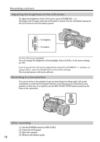 Recording a picture

      Adjusting the brightness of the LCD screen
           To adjust the brightness of the LCD screen, press LCD BRIGHT + or –.
           The battery life is longer when the LCD panel is closed. Use the viewfinder instead of
           the LCD screen to save the battery power.




                                        To brighten
                           LCD BRIGHT




                                        To darken




           On the LCD screen backlight
           You can change the brightness of the backlight. Select LCD B.L. in the menu settings
           (p. 107).

           Even if you do the LCD screen adjustment using the LCD BRIGHT +/– buttons, or
           using LCD B.L. and LCD COLOR items in the menu settings
           The recorded picture will not be affected.

      Recording in a low position
           You can record in a low position to get an interesting recording angle. Lift up the
           viewfinder or rotate the LCD panel with the screen facing up to record from a low
           position. In this case, it is useful to use the REC START/STOP button located on the
           front or the camcorder.


                                                                       REC
                                                                       START/
                                                                        STOP




      After recording
           (1)   Set the POWER switch to OFF (CHG).
           (2)   Close the LCD panel.
           (3)   Eject the cassette.
           (4)   Remove the battery pack.
18
 