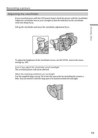Recording a picture

 Adjusting the viewfinder
      If you record pictures with the LCD panel closed, check the picture with the viewfinder.
      Adjust the viewfinder lens to your eyesight so that the indicators in the viewfinder
      come into sharp focus.

      Lift up the viewfinder and move the viewfinder adjustment lever.




                                                                                                 Recording – Basics
      To adjust the brightness of the viewfinder screen, use the VF B.L. item in the menu
      settings (p. 107).

      Even if you adjust the viewfinder screen backlight
      The recorded picture will not be affected.

      When the shooting conditions are too bright
      Use the supplied large eyecup. Fit it onto the camcorder by stretching the corners a
      little. You can attach it with the large part of it located on both left and right.




                                               2     1
                                               3     4




                                                                                                       19
 
