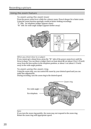 Recording a picture

      Using the zoom feature
           To zoom using the zoom lever
           Press the power zoom lever a little for a slower zoom. Press it deeper for a faster zoom.
           Using the zoom function sparingly results in better-looking recordings.
           “T” side: for telephoto (subject appears closer)
           “W” side: for wide-angle (subject appears farther away)




                                                             W       T




                                                                                         T
                                                             W       T
                                                                                     W




           When you shoot close to a subject
           If you cannot get a sharp focus, press the “W” side of the power zoom lever until the
           focus is sharp. You can shoot a subject that is at least about 80 cm (about 2 feet 5/8 inch)
           away from the lens surface in the telephoto position, or about 1 cm (about 1/2 inch)
           away in the wide-angle position.

           To zoom using the zoom ring
           Using the zoom ring, you can control the zoom by your desired speed and you can
           make fine adjustments.
           During recording, turn the zoom ring to the desired speed.


                                                                           Zoom ring



                        For wide-angle

                        For telephoto




           Note
           If you turn the zoom ring quickly, the zoom may not respond to the zoom ring.
           Rotate the zoom ring with appropriate speed.




20
 