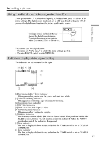 Recording a picture

 Using the disital zoom – Zoom greater than 12×
      Zoom greater than 12× is performed digitally, if you set D ZOOM to 24× or 48× in the
      menu settings. The digital zoom function is set to OFF as a default setting (p. 107). If
      you use the digital zoom function, the picture quality deteriorates.




                                                                                                 Recording – Basics
                                                                 W        T

                          The right-ended portion of the bar
                          shows the digital zooming zone.
                          The digital zooming zone appears
                          when you set D ZOOM to 24× or 48×.



      You cannot use the digital zoom:
      – When you set PROG. SCAN to ON in the menu settings (p. 107).
      – When the POWER switch is set to MEMORY.

 Indicators displayed during recording
      The indicators are not recorded on the tapes.

        [a] [b] [c] [d]
         40min        REC    0:00:01   [e]
                             45min
                                       [f]


                    ND1                [g]
       JUL 4 2000         12:05:56PM

        [i]                  [h]

      [a] Remaining battery time indicator
          This appears after you turn on the power and wait for a while.
      [b]Cassette memory indicator
          This appears when using a tape with cassette memory.
      [c] Recording mode indicator
      [d]STBY/REC indicator
      [e] Time code indicator/Tape counter
      [f] Remaining tape indicator
          This appears after you insert a cassette.
      [g]ND filter indicator
          This flashes when the ND FILTER selector should be set. After you have set the ND
          FILTER selector, the ND FILTER position selected is indicated. (When the ND OFF
          position is selected, the indication disappears.)
      [h]Time indicator
          The time is displayed about five seconds after the POWER switch is set to CAMERA
          or MEMORY.
      [i] Date indicator
          The date is displayed about five seconds after the POWER switch is set to CAMERA
          or MEMORY.
                                                                                                       21
 