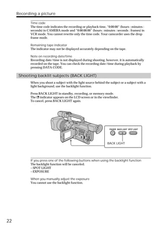 Recording a picture

           Time code
           The time code indicates the recording or playback time, “0:00:00” (hours : minutes :
           seconds) in CAMERA mode and “0:00:00:00” (hours : minutes : seconds : frames) in
           VCR mode. You cannot rewrite only the time code. Your camcorder uses the drop
           frame mode.

           Remaining tape indicator
           The indicator may not be displayed accurately depending on the tape.

           Note on recording date/time
           Recording date/time is not displayed during shooting, however, it is automatically
           recorded on the tape. You can check the recording date/time during playback by
           pressing DATA CODE.

      Shooting backlit subjects (BACK LIGHT)
           When you shoot a subject with the light source behind the subject or a subject with a
           light background, use the backlight function.

           Press BACK LIGHT in standby, recording, or memory mode.
           The . indicator appears on the LCD screen or in the viewfinder.
           To cancel, press BACK LIGHT again.




                                                                     FADER BACK LIGHT SPOT LIGHT




                                                                   BACK LIGHT




           If you press one of the following buttons when using the backlight function
           The backlight function will be canceled.
           – SPOT LIGHT
           – EXPOSURE

           When you manually adjust the exposure
           You cannot use the backlight function.




22
 