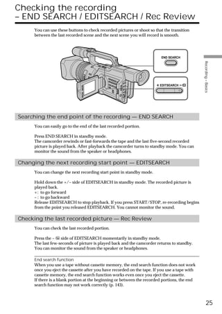 Checking the recording
– END SEARCH / EDITSEARCH / Rec Review
     You can use these buttons to check recorded pictures or shoot so that the transition
     between the last recorded scene and the next scene you will record is smooth.




                                                                         END SEARCH




                                                                                               Recording – Basics
                                                                         EDITSEARCH




Searching the end point of the recording — END SEARCH
     You can easily go to the end of the last recorded portion.

     Press END SEARCH in standby mode.
     The camcorder rewinds or fast-forwards the tape and the last five-second recorded
     picture is played back. After playback the camcorder turns to standby mode. You can
     monitor the sound from the speaker or headphones.

Changing the next recording start point — EDITSEARCH
     You can change the next recording start point in standby mode.

     Hold down the +/– side of EDITSEARCH in standby mode. The recorded picture is
     played back.
     +: to go forward
     – : to go backward
     Release EDITSEARCH to stop playback. If you press START/STOP, re-recording begins
     from the point you released EDITSEARCH. You cannot monitor the sound.

Checking the last recorded picture — Rec Review
     You can check the last recorded portion.

     Press the – 7 side of EDITSEARCH momentarily in standby mode.
     The last few-seconds of picture is played back and the camcorder returns to standby.
     You can monitor the sound from the speaker or headphones.

     End search function
     When you use a tape without cassette memory, the end search function does not work
     once you eject the cassette after you have recorded on the tape. If you use a tape with
     cassette memory, the end search function works even once you eject the cassette.
     If there is a blank portion at the beginning or between the recorded portions, the end
     search function may not work correctly (p. 143).



                                                                                                     25
 