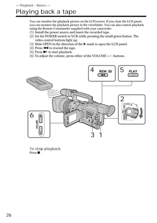 — Playback – Basics —

     Playing back a tape
             You can monitor the playback picture on the LCD screen. If you close the LCD panel,
             you can monitor the playback picture in the viewfinder. You can also control playback
             using the Remote Commander supplied with your camcorder.
             (1) Install the power source and insert the recorded tape.
             (2) Set the POWER switch to VCR while pressing the small green button. The
                 video control buttons light up.
             (3) Slide OPEN in the direction of the B mark to open the LCD panel.
             (4) Press m to rewind the tape.
             (5) Press N to start playback.
             (6) To adjust the volume, press either of the VOLUME +/– buttons .



                                                         4      REW             5                       PLAY




                                                                                2              POWER




                                                                                       VCR
                                                                                 (CHG)
                                                                                  OFF CAMERA
             6
                                                                                               MEMORY
                 VOLUME




                                                          3 1
             To stop playback
             Press x.




26
 