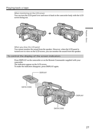 Playing back a tape

       When monitoring on the LCD screen
       You can turn the LCD panel over and move it back to the camcorder body with the LCD
       screen facing out.




                                                                                             Playback – Basics
       When you close the LCD panel
       You cannot monitor the sound from the speaker. However, when the LCD panel is
       turned over to view on the LCD screen, you can monitor the sound from the speaker.

 To control the display of the screen indicators
       Press DISPLAY on the camcorder or on the Remote Commander supplied with your
       camcorder.
       The indicators appear on the LCD screen.
       To make the indicators disappear, press DISPLAY again.


                                     DISPLAY




               DATA CODE



                                                                                   DISPLAY




                                                       DATA CODE




                                                                                                   27
 
