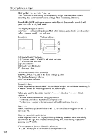 Playing back a tape

           Using the data code function
           Your camcorder automatically records not only images on the tape but also the
           recording data (date/time or various settings when recorded) (Data code).

           Press DATA CODE on the camcorder or on the Remote Commander supplied with
           your camcorder in playback mode.

           The display changes as follows:
           date/time t various settings (SteadyShot, white balance, gain, shutter speed, aperture
           value, exposure mode) t no indicator

           Date/time                  Various settings

                                                           [a]
                                                           [b]
                                          AUTO             [c]
            JUL 4 2000                    60 AWB
            12:05:56 AM                F1.6    0dB         [d]
                                                           [e]
                                                           [f]
           [a]   SteadyShot OFF indicator
           [b]   Exposure mode/PROGRAM AE mode indicator
           [c]   White balance indicator
           [d]   Gain indicator
           [e]   Shutter speed indicator
           [f]   Aperture value

           To not display the various settings
           Set DATA CODE to DATE in the menu settings (p. 107).
           The display changes as follows:
           date/time y no indicator

           Recording data
           Recording data is your camcorder’s information when you have recorded something. In
           CAMERA mode, the recording data will not be displayed.

           When you use the data code function, “--- -- ----” (date) or “-- : -- : --” (time)
           appears if:
           – A blank portion of the tape is being played back.
           – The tape is unreadable due to tape damage or noise.
           – The tape was recorded by the camcorder without the date and time set.

           Data code
           When you connect your camcorder to the TV, the data code also appears on the TV
           screen (p. 30).

           Note on the date/time indicator
           Recording date/time is not displayed during shooting, however, it is automatically
           recorded on the tape. You can check the recording date/time during playback by
           pressing DATA CODE.

           If the exposure adjustment is set to minimum
           “CLOSE” is displayed at the location of the aperture value.

28
 
