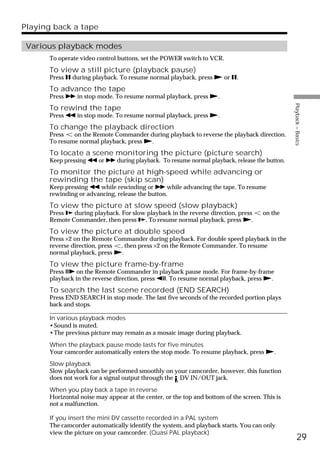 Playing back a tape

 Various playback modes
      To operate video control buttons, set the POWER switch to VCR.
      To view a still picture (playback pause)
      Press X during playback. To resume normal playback, press N or X.
      To advance the tape
      Press M in stop mode. To resume normal playback, press N.




                                                                                                Playback – Basics
      To rewind the tape
      Press m in stop mode. To resume normal playback, press N.
      To change the playback direction
      Press   on the Remote Commander during playback to reverse the playback direction.
      To resume normal playback, press N.
      To locate a scene monitoring the picture (picture search)
      Keep pressing m or M during playback. To resume normal playback, release the button.
      To monitor the picture at high-speed while advancing or
      rewinding the tape (skip scan)
      Keep pressing m while rewinding or M while advancing the tape. To resume
      rewinding or advancing, release the button.
      To view the picture at slow speed (slow playback)
      Press y during playback. For slow playback in the reverse direction, press      on the
      Remote Commander, then press y. To resume normal playback, press N.
      To view the picture at double speed
      Press ×2 on the Remote Commander during playback. For double speed playback in the
      reverse direction, press , then press ×2 on the Remote Commander. To resume
      normal playback, press N.
      To view the picture frame-by-frame
      Press C on the Remote Commander in playback pause mode. For frame-by-frame
      playback in the reverse direction, press c. To resume normal playback, press N.
      To search the last scene recorded (END SEARCH)
      Press END SEARCH in stop mode. The last five seconds of the recorded portion plays
      back and stops.

      In various playback modes
      •Sound is muted.
      •The previous picture may remain as a mosaic image during playback.
      When the playback pause mode lasts for five minutes
      Your camcorder automatically enters the stop mode. To resume playback, press N.
      Slow playback
      Slow playback can be performed smoothly on your camcorder, however, this function
      does not work for a signal output through the DV IN/OUT jack.
      When you play back a tape in reverse
      Horizontal noise may appear at the center, or the top and bottom of the screen. This is
      not a malfunction.

      If you insert the mini DV cassette recorded in a PAL system
      The camcorder automatically identify the system, and playback starts. You can only
      view the picture on your camcorder. (Quasi PAL playback)
                                                                                                      29
 