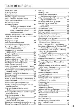 Table of contents
Quick Start Guide ............................................... 4     Editing
Getting started                                                         Dubbing a tape .................................................. 73
Using this manual ............................................... 6     Dubbing only desired scenes
Checking supplied accessories ......................... 8                 – Digital program editing ............................. 75
Step 1 Preparing the power supply ................ 9                    Using with an analog video unit and a PC
Step 2 Inserting a cassette ............................... 14            – Signal convert function .............................. 86
                                                                        Recording video or TV programs .................. 87
Recording – Basics                                                      Inserting a scene from a VCR
Recording a picture .......................................... 15         – Insert editing ............................................... 91
       Shooting backlit subjects (BACK                                  Audio dubbing .................................................. 93
           LIGHT) .......................................... 22         Superimposing a title ....................................... 97
       Using the spot light function ............ 23                    Making your own titles .................................. 101
       Self-timer recording ........................... 24              Labeling a cassette .......................................... 103
                                                                        Erasing the cassette memory data ................ 105
Checking the recording – END SEARCH /
 EDITSEARCH / Rec Review ....................... 25                     Customizing Your Camcorder
Playback – Basics                                                       Changing the menu settings ......................... 107
                                                                        Resetting the date and time ........................... 114
Playing back a tape ........................................... 26
Viewing the recording on TV ......................... 30                “Memory Stick” Operations
Advanced Recording Operations                                           Using a “Memory Stick” – introduction ...... 115
                                                                        Recording still images on a “Memory Stick”
Recording a still image on a tape
                                                                         – Memory Photo recording ........................ 120
  – Tape Photo recording ................................. 31
                                                                        Superimposing a still image in a “Memory
Shooting with all the pixels
                                                                         Stick” on a moving picture
  – PROG. SCAN ............................................... 34
                                                                         – MEMORY MIX .......................................... 124
Using the guide frame ..................................... 35
                                                                        Recording an image from a mini DV tape as a
Using the wide mode ....................................... 36
                                                                         still image ...................................................... 127
Using the fader function .................................. 37
                                                                        Copying still images from a mini DV tape
Using special effects – Picture effect .............. 39
                                                                         – Photo save .................................................. 130
Using special effects – Digital effect .............. 40
                                                                        Viewing a still picture – Memory Photo
Shooting with manual adjustment ................. 43
                                                                         playback ........................................................ 132
Adjusting the white balance ........................... 49
                                                                        Copying an image recorded on a “Memory
Adjusting recording level manually – Sound
                                                                         Stick” to mini DV tapes ............................... 135
  recording level ................................................ 51
                                                                        Playing back images continuously
Presetting the adjustment for picture quality
                                                                         – SLIDE SHOW ............................................ 137
  – Custom preset ............................................. 53
                                                                        Preventing accidental erasure
Using the PROGRAM AE function ................ 55
                                                                         – Image protection ....................................... 138
Focusing manually ........................................... 58
                                                                        Deleting images .............................................. 139
Interval recording ............................................. 59
                                                                        Writing a print mark – Print mark ............... 142
Frame by frame recording – Cut recording .. 61
Marking an Index ............................................. 62       Additional Information
Advanced Playback Operations                                            Usable cassettes ............................................... 143
                                                                        About i.LINK ................................................... 145
Quickly locating a scene using the zero set
                                                                        Troubleshooting .............................................. 146
 memory function ........................................... 63
                                                                        Self-diagnosis display .................................... 152
Searching for a recording by index
                                                                        Warning indicators and messages ............... 153
 – Index search ................................................. 64
                                                                        Using your camcorder abroad ...................... 155
Searching the boundaries of recorded tape by
                                                                        Maintenance information and
 title – Title search ........................................... 66
                                                                         precautions ................................................... 156
Searching a recording by date
                                                                        Specifications ................................................... 161
 – Date search ................................................... 67
Searching for a photo                                                   Quick Reference
 – Photo search/Photo scan ........................... 69               Identifying the parts and controls ................ 162
Playing back a tape with picture effects ........ 71                    Quick Function Guide .................................... 170
Playing back a tape with digital effects ......... 72                   Index ................................................................. 171
                                                                                                                                                      3
 