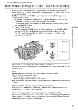 — Advanced Recording Operations —

Recording a still image on a tape – Tape Photo recording
       You can record still images on mini DV tapes with all the pixels in the progressive
       mode. See page 34 for details. This mode is useful when you print images using a video
       printer (not supplied).
       Besides the operation described here, your camcorder can record still images on a
       “Memory Stick” (p. 120).
       (1) In standby mode, keep pressing PHOTO lightly until a picture freezes. The
           CAPTURE indicator appears. Recording does not start yet.
           To change the image, release PHOTO, select an image again, and then press
           and hold PHOTO lightly.
       (2) Press PHOTO deeper.
           The still image on the LCD screen or in the viewfinder is recorded for about




                                                                                                Advanced Recording Operations
           seven seconds. The sound during those seven seconds is also recorded.
           The still image is displayed on the LCD screen or in the viewfinder until
           recording is completed.



                                                         1      PHOTO
                                                                                   CAPTURE




                                                         2      PHOTO
                                                                                   •••••••




       The number of still images recordable on a mini DV cassette
       You can record about 510 images in SP mode and about 765 images in LP mode on a 60-
       minute cassette.

       Notes
       •During tape photo recording, you cannot change the mode or setting.
       •The PHOTO button does not work:
        – While the fader function is set or in use.
        – While the digital effect function is set or in use.
       •Do not shake the camcorder during tape photo recording. The recorded image may be
        blurred.

       To do tape photo recording using the Remote Commander
       Press PHOTO on the Remote Commander. Your camcorder immediately records an
       image on the LCD screen or in the viewfinder.

       When you do tape photo recording during normal CAMERA recording
       You cannot check an image on the LCD screen or in the viewfinder by pressing PHOTO
       lightly. Press PHOTO deeper. The still image is then recorded for about seven seconds
       and your camcorder returns to standby mode.




                                                                                                          31
 