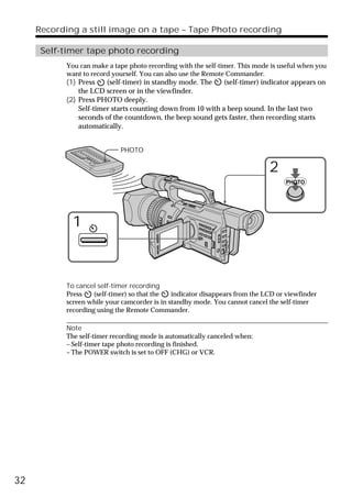 Recording a still image on a tape – Tape Photo recording

      Self-timer tape photo recording
            You can make a tape photo recording with the self-timer. This mode is useful when you
            want to record yourself. You can also use the Remote Commander.
            (1) Press    (self-timer) in standby mode. The    (self-timer) indicator appears on
                the LCD screen or in the viewfinder.
            (2) Press PHOTO deeply.
                Self-timer starts counting down from 10 with a beep sound. In the last two
                seconds of the countdown, the beep sound gets faster, then recording starts
                automatically.


                             PHOTO

                                                                              2
                                                                                   PHOTO




              1



            To cancel self-timer recording
            Press    (self-timer) so that the  indicator disappears from the LCD or viewfinder
            screen while your camcorder is in standby mode. You cannot cancel the self-timer
            recording using the Remote Commander.

            Note
            The self-timer recording mode is automatically canceled when:
            – Self-timer tape photo recording is finished.
            – The POWER switch is set to OFF (CHG) or VCR.




32
 