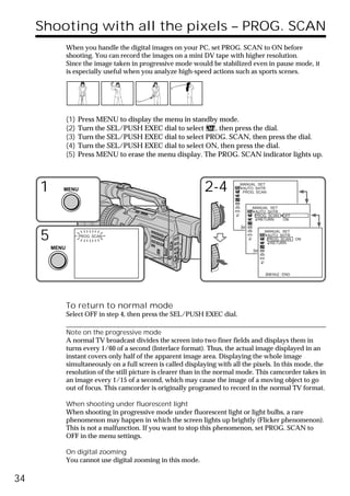 Shooting with all the pixels – PROG. SCAN
                When you handle the digital images on your PC, set PROG. SCAN to ON before
                shooting. You can record the images on a mini DV tape with higher resolution.
                Since the image taken in progressive mode would be stabilized even in pause mode, it
                is especially useful when you analyze high-speed actions such as sports scenes.




                (1)   Press MENU to display the menu in standby mode.
                (2)   Turn the SEL/PUSH EXEC dial to select    , then press the dial.
                (3)   Turn the SEL/PUSH EXEC dial to select PROG. SCAN, then press the dial.
                (4)   Turn the SEL/PUSH EXEC dial to select ON, then press the dial.
                (5)   Press MENU to erase the menu display. The PROG. SCAN indicator lights up.



     1      MENU                                                2-4          MANUAL SET
                                                                              AUTO SHTR
                                                                              PROG. SCAN



                                                                                  MANUAL SET
                                                                                   AUTO SHTR
                                                                                   PROG. SCAN    OFF
                                                                                    RETURN       ON

                                                                             [MENU] : END


     5                PROG. SCAN
                                                                                         MANUAL SET
                                                                                          AUTO SHTR
                                                                                          PROG. SCAN
                                                                                           RETURN
                                                                                                       ON

         MENU                                                                     [MENU] : END




                                                                                        [MENU] : END




                To return to normal mode
                Select OFF in step 4, then press the SEL/PUSH EXEC dial.

                Note on the progressive mode
                A normal TV broadcast divides the screen into two finer fields and displays them in
                turns every 1/60 of a second (Interlace format). Thus, the actual image displayed in an
                instant covers only half of the apparent image area. Displaying the whole image
                simultaneously on a full screen is called displaying with all the pixels. In this mode, the
                resolution of the still picture is clearer than in the normal mode. This camcorder takes in
                an image every 1/15 of a second, which may cause the image of a moving object to go
                out of focus. This camcorder is originally programed to record in the normal TV format.

                When shooting under fluorescent light
                When shooting in progressive mode under fluorescent light or light bulbs, a rare
                phenomenon may happen in which the screen lights up brightly (Flicker phenomenon).
                This is not a malfunction. If you want to stop this phenomenon, set PROG. SCAN to
                OFF in the menu settings.

                On digital zooming
                You cannot use digital zooming in this mode.

34
 