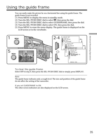 Using the guide frame
       You can easily make the picture be on a horizontal line using the guide frame. The
       guide frame is not recorded.
       (1)   Press MENU to display the menu in standby mode.
       (2)   Turn the SEL/PUSH EXEC dial to select    , then press the dial.
       (3)   Turn the SEL/PUSH EXEC dial to select GUIDEFRAME, then press the dial.
       (4)   Turn the SEL/PUSH EXEC dial to select ON, then press the dial.
       (5)   Press MENU to erase the menu display. The guide frame is displayed on the
             LCD screen or in the viewfinder.




                                                                                                  Advanced Recording Operations
1     MENU                                           2-4         LCD / VF SET
                                                                  LCD B. L.
                                                                  LCD COLOR
                                                                  VF B. L.
                                                                  GU I DEFRAME

                                                                       LCD / VF SET
                                                                         LCD B. L.
                                                                         LCD COLOR
                                                                         VF B. L.
                                                                         GU I DEFRAME OFF
                                                                  [MENU] : END
                                                                           RETURN        ON


5   MENU
                                                                               LCD / VF SET
                                                                                LCD B. L.
                                                                                LCD COLOR
                                                                                VF B. L.
                                                                                GU I DEFRAME ON
                                                                       [MENU] : END
                                                                                  RETURN




                                                                             [MENU] : END




       To clear the guide frame
       Select OFF in step 4, then press the SEL/PUSH EXEC dial or simply press DISPLAY.

       Note
       The guide frame indicates only a rough level. The size and position of the guide frame
       do not affect the setting of the camcorder.

       If you set GUIDEFRAME to ON
       The other screen indicators are also displayed on the LCD screen.




                                                                                                            35
 